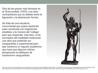 Otra de las piezas más famosas es
el 'Gran profeta' (1933), una obra
contradictoria que se debate entre la
figuración y la abstracción formal.
Se trata de una escultura
monumental que quiere aparentar
estar construida con fragmentos
añadidos a la manera del 'collage'
pero que responde, más bien, a los
conceptos del modelado tradicional;
una obra que pretende ser
vanguardista y experimental pero
que conserva un regusto académico
que hace que algunos críticos
perspicaces la califiquen de
manierismo vanguardista
http://www.gencat.cat/culturcat/portal/site/culturacatalana/menuitem.be2bc4cc4c5aec88f94a9710b0c0e1a0/es_ES/index78ab.html?vgnextoid=d07cef2126896210VgnVCM1000000b0c1e0aRC
RD&vgnextchannel=d07cef2126896210VgnVCM1000000b0c1e0aRCRD&vgnextfmt=detall2&contentid=8b91110e279d7210VgnVCM1000008d0c1e0aRCRD&newLang=es_ES
 