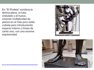 En “El Profeta” combina la
lámina plana, el tubo
ondulado y el hueco,
creando multiplicidad de
planos en el más puro estilo
cubista pero introduciendo
espacio interno y líneas de
canto vivo, con una enorme
expresividad.
http://clio.rediris.es/n34/arte/24%20La%20Escultura%20Contemporanea.pdf
 