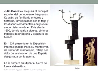 Julio González es quizá el principal
escultor del periodo en entreguerras.
Catalán, de familia de orfebres y
herreros, familiarizados con la forja y
los diseños ornamentales de joyería
modernista, reside en País desde
1900, donde realiza dibujos, pinturas,
trabajos de orfebrería y escultura en
bronce.
En 1937 presenta en la Exposición
Internacional de París su Montserrat,
de tremendo dramatismo, reflejo del
dolor de la situación de una España
desgarrada por la guerra.
Es el primero en utilizar el hierro de
forma sistemática.
http://tom-historiadelarte.blogspot.com.es/2007/05/la-escultura-lo-largo-del-siglo-xx.html
Dafne
 