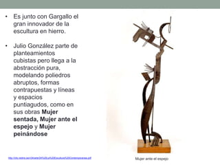 • Es junto con Gargallo el
gran innovador de la
escultura en hierro.
• Julio González parte de
planteamientos
cubistas pero llega a la
abstracción pura,
modelando poliedros
abruptos, formas
contrapuestas y líneas
y espacios
puntiagudos, como en
sus obras Mujer
sentada, Mujer ante el
espejo y Mujer
peinándose
http://clio.rediris.es/n34/arte/24%20La%20Escultura%20Contemporanea.pdf Mujer ante el espejo
 