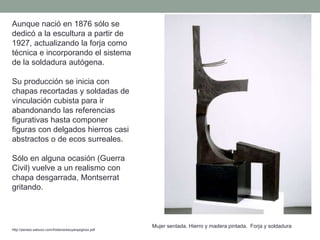 Aunque nació en 1876 sólo se
dedicó a la escultura a partir de
1927, actualizando la forja como
técnica e incorporando el sistema
de la soldadura autógena.
Su producción se inicia con
chapas recortadas y soldadas de
vinculación cubista para ir
abandonando las referencias
figurativas hasta componer
figuras con delgados hierros casi
abstractos o de ecos surreales.
Sólo en alguna ocasión (Guerra
Civil) vuelve a un realismo con
chapa desgarrada, Montserrat
gritando.
http://perseo.sabuco.com/historia/escyarqsigloxx.pdf
Mujer sentada. Hierro y madera pintada. Forja y soldadura
 
