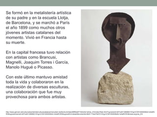 Se formó en la metalistería artística
de su padre y en la escuela Llotja,
de Barcelona, y se marchó a París
el año 1899 como muchos otros
jóvenes artistas catalanes del
momento. Vivió en Francia hasta
su muerte.
En la capital francesa tuvo relación
con artistas como Brancusi,
Magnelli, Joaquim Torres i García,
Manolo Hugué o Picasso.
Con este último mantuvo amistad
toda la vida y colaboraron en la
realización de diversas esculturas,
una colaboración que fue muy
provechosa para ambos artistas.
http://www.gencat.cat/culturcat/portal/site/culturacatalana/menuitem.be2bc4cc4c5aec88f94a9710b0c0e1a0/es_ES/index78ab.html?vgnextoid=d07cef2126896210VgnVCM1000000b0c1e0aRC
RD&vgnextchannel=d07cef2126896210VgnVCM1000000b0c1e0aRCRD&vgnextfmt=detall2&contentid=8b91110e279d7210VgnVCM1000008d0c1e0aRCRD&newLang=es_ES
 