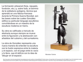 La formación artesanal (forja, repujado,
fundición, etc.) y, sobre todo, el dominio
de la soldadura autógena, técnica que
aprendió en una fábrica francesa
durante la Primera Guerra Mundial, son
las bases sobre las cuales González
edifica su particular lenguaje escultórico
convirtiéndose en un maestro de la
escultura moderna en hierro.
Su obra es calificada a menudo de
abstracta aunque siempre se mueve
entre la figuración y la abstracción con
añadidos del cubismo y del surrealismo.
La obra de González representa una
nueva manera de entender la escultura
con la fusión expresiva entre la materia
y el espacio, con el juego entre lo vacío
y lo lleno, que él definía con la idea de
'dibujar en el espacio'.
http://www.gencat.cat/culturcat/portal/site/culturacatalana/menuitem.be2bc4cc4c5aec88f94a9710b0c0e1a0/es_ES/index78ab.html?vgnextoid=d07cef2126896210VgnVCM1000000b0c1e0aRC
RD&vgnextchannel=d07cef2126896210VgnVCM1000000b0c1e0aRCRD&vgnextfmt=detall2&contentid=8b91110e279d7210VgnVCM1000008d0c1e0aRCRD&newLang=es_ES
Monsieur Cactus
 
