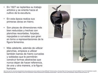 • En 1927 se replantea su trabajo
artístico y se orienta hacia el
cultivo de la escultura.
• En esta época realiza sus
primeras obras en hierro.
• Son piezas de dimensiones más
bien reducidas y hechas con
planchas recortadas, forjadas,
repujadas o curvadas que giran
en torno a representaciones de la
figura femenina.
• Más adelante, además de utilizar
planchas, empieza a utilizar
también barras de hierro curvadas
y soldadas que le permitirán
construir formas abstractas que
nunca dejan de hacer referencia,
de una u otra manera, a la figura
humana
http://www.gencat.cat/culturcat/portal/site/culturacatalana/menuitem.be2bc4cc4c5aec88f94a9710b0c0e1a0/es_ES/index78ab.html?vgnextoid=d07cef2126896210VgnVCM1000000b0c1e0aRC
RD&vgnextchannel=d07cef2126896210VgnVCM1000000b0c1e0aRCRD&vgnextfmt=detall2&contentid=8b91110e279d7210VgnVCM1000008d0c1e0aRCRD&newLang=es_ES
 