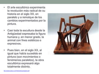 • El arte escultórico experimenta
la revolución más radical de su
historia en el siglo XX, en
paralelo y a remolque de los
cambios experimentados por la
pintura.
• Casi toda la escultura desde la
Antigüedad expresaba la figura
humana y, en menor grado, la
animal con fines estéticos o
expresivos.
• Pues bien, en el siglo XX, al
igual que había sucedido en
pintura (son movimientos o
fenómenos paralelos), la obra
escultórica expresará algo
totalmente distinto.
http://perseo.sabuco.com/historia/escyarqsigloxx.pdf
 