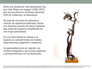 Entre sus esculturas más destacadas hay
que citar 'Mujer con espejo' (1936-1937),
que se encuentra en el Museu Nacional
d'Art de Catalunya, en Barcelona.
Se trata de una obra de estructura
vertical, de apariencia abstracta, hecha
con diversos recortes de hierro soldados,
que parte del esquema simplificado de
una mujer peinándose.
Es una obra donde la materia y el
espacio se complementan de manera
especialmente sugerente y expresiva.
Su gestualidad pone en relación, de
manera integradora, las formas orgánicas
y antropocéntricas con la abstracción.
http://www.gencat.cat/culturcat/portal/site/culturacatalana/menuitem.be2bc4cc4c5aec88f94a9710b0c0e1a0/es_ES/index78ab.html?vgnextoid=d07cef2126896210VgnVCM1000000b0c1e0aRC
RD&vgnextchannel=d07cef2126896210VgnVCM1000000b0c1e0aRCRD&vgnextfmt=detall2&contentid=8b91110e279d7210VgnVCM1000008d0c1e0aRCRD&newLang=es_ES
 