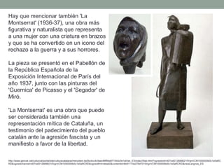 Hay que mencionar también 'La
Montserrat' (1936-37), una obra más
figurativa y naturalista que representa
a una mujer con una criatura en brazos
y que se ha convertido en un icono del
rechazo a la guerra y a sus horrores.
La pieza se presentó en el Pabellón de
la República Española de la
Exposición Internacional de París del
año 1937, junto con las pinturas del
'Guernica' de Picasso y el 'Segador' de
Miró.
'La Montserrat' es una obra que puede
ser considerada también una
representación mítica de Cataluña, un
testimonio del padecimiento del pueblo
catalán ante la agresión fascista y un
manifiesto a favor de la libertad.
http://www.gencat.cat/culturcat/portal/site/culturacatalana/menuitem.be2bc4cc4c5aec88f94a9710b0c0e1a0/es_ES/index78ab.html?vgnextoid=d07cef2126896210VgnVCM1000000b0c1e0aRC
RD&vgnextchannel=d07cef2126896210VgnVCM1000000b0c1e0aRCRD&vgnextfmt=detall2&contentid=8b91110e279d7210VgnVCM1000008d0c1e0aRCRD&newLang=es_ES
 