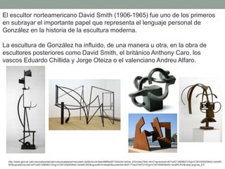 El escultor norteamericano David Smith (1906-1965) fue uno de los primeros
en subrayar el importante papel que representa el lenguaje personal de
González en la historia de la escultura moderna.
La escultura de González ha influido, de una manera u otra, en la obra de
escultores posteriores como David Smith, el británico Anthony Caro, los
vascos Eduardo Chillida y Jorge Oteiza o el valenciano Andreu Alfaro.
http://www.gencat.cat/culturcat/portal/site/culturacatalana/menuitem.be2bc4cc4c5aec88f94a9710b0c0e1a0/es_ES/index78ab.html?vgnextoid=d07cef2126896210VgnVCM1000000b0c1e0aRC
RD&vgnextchannel=d07cef2126896210VgnVCM1000000b0c1e0aRCRD&vgnextfmt=detall2&contentid=8b91110e279d7210VgnVCM1000008d0c1e0aRCRD&newLang=es_ES
 