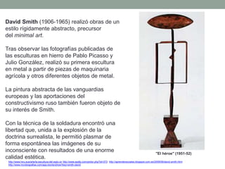 David Smith (1906-1965) realizó obras de un
estilo rígidamente abstracto, precursor
del minimal art.
Tras observar las fotografías publicadas de
las esculturas en hierro de Pablo Picasso y
Julio González, realizó su primera escultura
en metal a partir de piezas de maquinaria
agrícola y otros diferentes objetos de metal.
La pintura abstracta de las vanguardias
europeas y las aportaciones del
constructivismo ruso también fueron objeto de
su interés de Smith.
Con la técnica de la soldadura encontró una
libertad que, unida a la explosión de la
doctrina surrealista, le permitió plasmar de
forma espontánea las imágenes de su
inconsciente con resultados de una enorme
calidad estética.
http://www.hiru.eus/arte/la-escultura-del-siglo-xx http://www.epdlp.com/pintor.php?id=373 http://aprendersociales.blogspot.com.es/2009/06/david-smith.html
http://www.mcnbiografias.com/app-bio/do/show?key=smith-david
"El héroe" (1951-52)
 