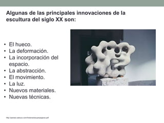 • El hueco.
• La deformación.
• La incorporación del
espacio.
• La abstracción.
• El movimiento.
• La luz.
• Nuevos materiales.
• Nuevas técnicas.
http://perseo.sabuco.com/historia/escyarqsigloxx.pdf
Algunas de las principales innovaciones de la
escultura del siglo XX son:
 