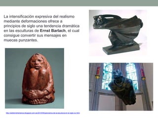 La intensificación expresiva del realismo
mediante deformaciones ofrece a
principios de siglo una tendencia dramática
en las esculturas de Ernst Barlach, el cual
consigue convertir sus mensajes en
muecas punzantes.
http://artetorreherberos.blogspot.com.es/2010/05/panorama-de-la-escultura-en-el-siglo-xx.html
 