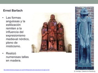 Ernst Barlach
• Las formas
angulosas y la
estilización
remiten a la
influencia del
expresionismo
medieval nórdico,
pleno de
misticismo.
• Realizó
numerosas tallas
en madera.
http://artetorreherberos.blogspot.com.es/2010/05/panorama-de-la-escultura-en-el-siglo-xx.html
El mendigo. Catedral de Ratzeburg.
 