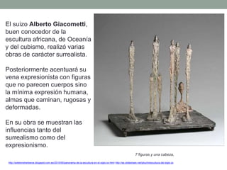 El suizo Alberto Giacometti,
buen conocedor de la
escultura africana, de Oceanía
y del cubismo, realizó varias
obras de carácter surrealista.
Posteriormente acentuará su
vena expresionista con figuras
que no parecen cuerpos sino
la mínima expresión humana,
almas que caminan, rugosas y
deformadas.
En su obra se muestran las
influencias tanto del
surrealismo como del
expresionismo.
http://artetorreherberos.blogspot.com.es/2010/05/panorama-de-la-escultura-en-el-siglo-xx.html http://es.slideshare.net/piluchi/escultura-del-siglo-xx
7 figuras y una cabeza,
 