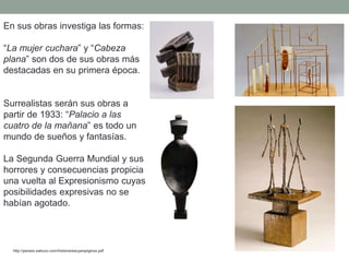 En sus obras investiga las formas:
“La mujer cuchara” y “Cabeza
plana” son dos de sus obras más
destacadas en su primera época.
Surrealistas serán sus obras a
partir de 1933: “Palacio a las
cuatro de la mañana” es todo un
mundo de sueños y fantasías.
La Segunda Guerra Mundial y sus
horrores y consecuencias propicia
una vuelta al Expresionismo cuyas
posibilidades expresivas no se
habían agotado.
http://perseo.sabuco.com/historia/escyarqsigloxx.pdf
 