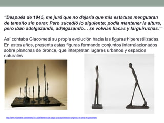 “Después de 1945, me juré que no dejaría que mis estatuas menguaran
de tamaño sin parar. Pero sucedió lo siguiente: podía mantener la altura,
pero iban adelgazando, adelgazando… se volvían flacas y larguiruchas.”
Así contaba Giacometti su propia evolución hacia las figuras hiperestilizadas.
En estos años, presenta estas figuras formando conjuntos interrelacionados
sobre planchas de bronce, que interpretan lugares urbanos y espacios
naturales
http://www.hoyesarte.com/evento/2013/06/terrenos-de-juego-una-aproximacion-original-a-la-obra-de-giacometti/
 