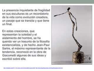 La presencia inquietante de fragilidad
en sus esculturas es un recordatorio
de la vida como evolución creadora,
un pasaje que se transita y que tiene
un final.
En estas creaciones, que
representan la soledad y el
aislamiento del hombre, se ha
querido ver un trasunto de la filosofía
existencialista, y de hecho Jean-Paul
Sartre, el máximo representante de la
tendencia, reconoció en la obra de
Giacometti algunas de sus ideas y
escribió sobre ella.
http://notaalpie.org/2011/11/el-vacio-como-forma-alberto-giacometti/ http://www.biografiasyvidas.com/biografia/g/giacometti.htm
 