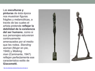 http://es.slideshare.net/piluchi/escultura-del-siglo-xx
Las esculturas y
pinturas de ésta época
nos muestran figuras
frágiles y melancólicas, a
través de las cuales el
artista pretende reflejar la
debilidad de la existencia
del ser humano, como si
sus personajes estuvieran
continuamente
amenazados por el medio
que les rodea. Standing
woman (Mujer en pie,
1948) y Walking
man (Caminante, 1947)
reflejan perfectamente ese
característico estilo de
Giacometti.
 