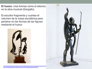 El hueco: crea formas como el silencio
en la obra musical (Gargallo).
El escultor fragmenta y cuartea el
volumen de la masa escultórica para
penetrar en las formas de las figuras
mediante el hueco
http://artetorreherberos.blogspot.com.es/2010/05/panorama-de-la-escultura-en-el-siglo-xx.html
http://ies.alamedadeosuna.madrid.educa.madrid.org/arte/temas/tescu20.htm
 