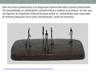 Son los años posteriores a la Segunda Guerra Mundial cuando Giacometti
ha consolidado su estilización característica y realiza sus plazas, en las que
las figuras se disponen relacionándose entre sí, caminantes que reanudan
la marcha después de la gran devastación, serie de bronces.
http://tuscienciassociales-teodosio.blogspot.com.es/2013/10/bienvenidos-al-curso-guia-de-trabajo_6.html
 
