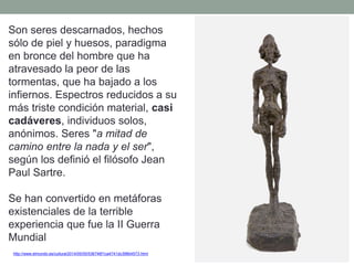 http://www.elmundo.es/cultura/2014/05/05/536746f1ca4741dc398b4573.html
Son seres descarnados, hechos
sólo de piel y huesos, paradigma
en bronce del hombre que ha
atravesado la peor de las
tormentas, que ha bajado a los
infiernos. Espectros reducidos a su
más triste condición material, casi
cadáveres, individuos solos,
anónimos. Seres "a mitad de
camino entre la nada y el ser",
según los definió el filósofo Jean
Paul Sartre.
Se han convertido en metáforas
existenciales de la terrible
experiencia que fue la II Guerra
Mundial
 