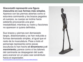 Giacometti representó una figura
masculina en sus formas más simples.
Aparece con las piernas abiertas como si
estuviera caminando y los brazos pegados
al cuerpos, su cuerpo se inclina hacia
adelante provocando una gran
inestabilidad; mientras su rostro y facciones
no aparecen si quiera definidos.
Sus brazos y piernas son demasiado
largos, distorsionados y se han reducido a
formas demasiado simples, al igual que el
resto de la musculatura. Pese a todo el
personaje representa como pocas
esculturas lo han hecho el dinamismo y el
movimiento; parece como si los talones
del caminante se despegaran del suelo
para avanzar en un paso casi sonámbulo
hacia el espectador.
http://arte.laguia2000.com/escultura/hombre-que-camina-giacometti#ixzz462IApgXu
 