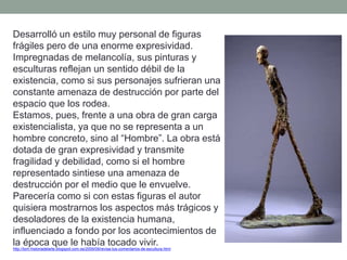 Desarrolló un estilo muy personal de figuras
frágiles pero de una enorme expresividad.
Impregnadas de melancolía, sus pinturas y
esculturas reflejan un sentido débil de la
existencia, como si sus personajes sufrieran una
constante amenaza de destrucción por parte del
espacio que los rodea.
Estamos, pues, frente a una obra de gran carga
existencialista, ya que no se representa a un
hombre concreto, sino al “Hombre”. La obra está
dotada de gran expresividad y transmite
fragilidad y debilidad, como si el hombre
representado sintiese una amenaza de
destrucción por el medio que le envuelve.
Parecería como si con estas figuras el autor
quisiera mostrarnos los aspectos más trágicos y
desoladores de la existencia humana,
influenciado a fondo por los acontecimientos de
la época que le había tocado vivir.http://tom-historiadelarte.blogspot.com.es/2009/09/revisa-tus-comentarios-de-escultura.html
 