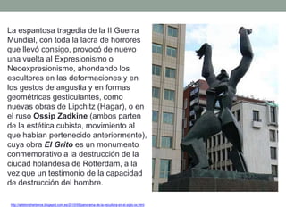 La espantosa tragedia de la II Guerra
Mundial, con toda la lacra de horrores
que llevó consigo, provocó de nuevo
una vuelta al Expresionismo o
Neoexpresionismo, ahondando los
escultores en las deformaciones y en
los gestos de angustia y en formas
geométricas gesticulantes, como
nuevas obras de Lipchitz (Hagar), o en
el ruso Ossip Zadkine (ambos parten
de la estética cubista, movimiento al
que habían pertenecido anteriormente),
cuya obra El Grito es un monumento
conmemorativo a la destrucción de la
ciudad holandesa de Rotterdam, a la
vez que un testimonio de la capacidad
de destrucción del hombre.
http://artetorreherberos.blogspot.com.es/2010/05/panorama-de-la-escultura-en-el-siglo-xx.html
 