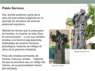 Pablo Serrano.
Aún siendo posterior, parte de la
obra de este artista aragonés es un
ejemplo de escultura de enorme
potencial expresivo.
Aborda los temas que le preocupan
(el hombre, la muerte, la vida, Dios,
la comunicación…) y en sus retratos
emplea una técnica expresionista,
dotándoles de enorme hondura
psicológica, tratando de reflejar el
alma de la persona retratada.
Para ello emplea contrastes de
formas, texturas, aristas… tratando
de que la escultura sea un reflejo del
interior, de la personalidad interior
del retratado.
Miguel de Unamuno.
San. Fco. Javier
 