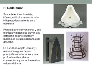 El Dadaísmo:
Su carácter inconformista,
irónico, radical y revolucionario
influyó poderosamente en la
escultura.
Frente al arte convencional y sus
técnicas y materiales elevan a la
categoría de arte objetos y
materiales de uso cotidiano o de
desecho.
La escultura-objeto, el ready-
made son alguna de sus
principales aportaciones y una
profunda crítica al arte
convencional y un rechazo a los
valores del arte.
 