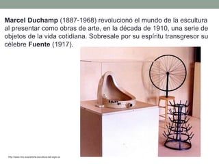 Marcel Duchamp (1887-1968) revolucionó el mundo de la escultura
al presentar como obras de arte, en la década de 1910, una serie de
objetos de la vida cotidiana. Sobresale por su espíritu transgresor su
célebre Fuente (1917).
http://www.hiru.eus/arte/la-escultura-del-siglo-xx
 