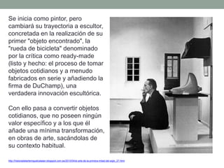 Se inicia como pintor, pero
cambiará su trayectoria a escultor,
concretada en la realización de su
primer "objeto encontrado", la
"rueda de bicicleta" denominado
por la crítica como ready-made
(listo y hecho: el proceso de tomar
objetos cotidianos y a menudo
fabricados en serie y añadiendo la
firma de DuChamp), una
verdadera innovación escultórica.
Con ello pasa a convertir objetos
cotidianos, que no poseen ningún
valor específico y a los que él
añade una mínima transformación,
en obras de arte, sacándolas de
su contexto habitual.
http://historiadelartemiguelcatalan.blogspot.com.es/2010/04/el-arte-de-la-primera-mitad-del-siglo_27.html
 