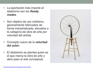 • La aportación más importe al
dadaísmo son los Ready
mades.
• Son objetos de uso cotidiano,
generalmente fabricados de
forma industrializada, elevados a
la categoría de obra de arte por
voluntad del artista.
• Concepto nuevo de la voluntad
del autor.
• El dadaísmo se plantea quien es
el que marca la obra de arte y
abre paso al arte conceptual.
http://www.elarteporelarte.es/el-dadaismo-marcel-duchamp/
 