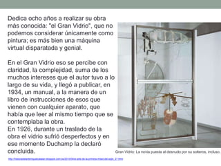 Dedica ocho años a realizar su obra
más conocida: "el Gran Vidrio", que no
podemos considerar únicamente como
pintura; es más bien una máquina
virtual disparatada y genial.
En el Gran Vidrio eso se percibe con
claridad, la complejidad, suma de los
muchos intereses que el autor tuvo a lo
largo de su vida, y llegó a publicar, en
1934, un manual, a la manera de un
libro de instrucciones de esos que
vienen con cualquier aparato, que
había que leer al mismo tiempo que se
contemplaba la obra.
En 1926, durante un traslado de la
obra el vidrio sufrió desperfectos y en
ese momento Duchamp la declaró
concluida.
http://historiadelartemiguelcatalan.blogspot.com.es/2010/04/el-arte-de-la-primera-mitad-del-siglo_27.html
Gran Vidrio: La novia puesta al desnudo por su solteros, incluso.
 