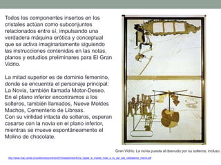 Todos los componentes insertos en los
cristales actúan como subconjuntos
relacionados entre sí, impulsando una
verdadera máquina erótica y conceptual
que se activa imaginariamente siguiendo
las instrucciones contenidas en las notas,
planos y estudios preliminares para El Gran
Vidrio.
La mitad superior es de dominio femenino,
donde se encuentra el personaje principal:
La Novia, también llamada Motor-Deseo.
En el plano inferior encontramos a los
solteros, también llamados, Nueve Moldes
Machos, Cementerio de Libreas.
Con su virilidad intacta de solteros, esperan
casarse con la novia en el plano inferior,
mientras se mueve espontáneamente el
Molino de chocolate.
http://www.mac.uchile.cl/content/documento/2015/septiembre/ficha_digital_la_mariee_mise_a_nu_par_ses_celibataires_meme.pdf
Gran Vidrio: La novia puesta al desnudo por su solteros, incluso.
 