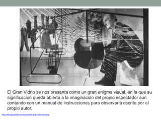 http://arte.laguia2000.com/escultura/el-gran-vidrio-duchamp
El Gran Vidrio se nos presenta como un gran enigma visual, en la que su
significación queda abierta a la imaginación del propio espectador aun
contando con un manual de instrucciones para observarla escrito por el
propio autor.
 