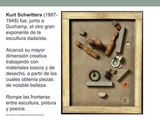 Kurt Schwitters (1887-
1948) fue, junto a
Duchamp, el otro gran
exponente de la
escultura dadaísta.
Alcanzó su mayor
dimensión creativa
trabajando con
materiales toscos y de
desecho, a partir de los
cuales obtenía piezas
de notable belleza.
Rompe las fronteras
entre escultura, pintura
y poesía.
http://www.hiru.eus/arte/la-escultura-del-siglo-xx
 