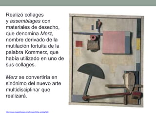 Realizó collages
y assemblages con
materiales de desecho,
que denomina Merz,
nombre derivado de la
mutilación fortuita de la
palabra Kommerz, que
había utilizado en uno de
sus collages.
Merz se convertiría en
sinónimo del nuevo arte
multidisciplinar que
realizará.
http://www.museothyssen.org/thyssen/ficha_artista/520
 