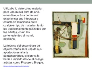 Utilizaba lo viejo como material
para una nueva obra de arte,
entendiendo ésta como una
experiencia que integraba y
establecía relaciones entre
cualquier tipo de materias, tanto
las tradicionalmente utilizadas por
los artistas, como las
pertenecientes al mundo
cotidiano.
La técnica del ensamblaje de
objetos varios será una de sus
aportaciones al arte
contemporáneo, si bien ya la
habían iniciado desde el collage
artistas como Picasso o Braque.
http://www.educathyssen.org/capitulo_3_kurt_schwitters
 