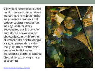 Schwitters recorría su ciudad
natal, Hannover, de la misma
manera que lo habían hecho
los primeros creadores del
collage cubista: rescatando
los objetos humildes y
desechados por la sociedad
para darles nueva vida en
otro contexto muy diferente,
el territorio del artista. Acogió
a estos retazos de la vida
real y les dio el mismo valor
que a los tradicionales
materiales del arte, el color al
óleo, el lienzo, el empaste y
la veladura
http://www.educathyssen.org/capitulo_3_kurt_schwitters
 