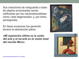 Sus creaciones de vanguardia a base
de objetos encontrados serían
calificadas por los nacionalsocialistas
como «arte degenerado» y, por tanto,
perseguidas.
En fases sucesivas fue ganando
terreno la abstracción plena.
«Mi aspiración última es la unión
del arte y el no-arte en la visión total
del mundo Merz».
http://www.educathyssen.org/capitulo_3_kurt_schwitters
 