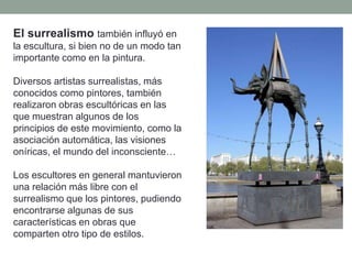 El surrealismo también influyó en
la escultura, si bien no de un modo tan
importante como en la pintura.
Diversos artistas surrealistas, más
conocidos como pintores, también
realizaron obras escultóricas en las
que muestran algunos de los
principios de este movimiento, como la
asociación automática, las visiones
oníricas, el mundo del inconsciente…
Los escultores en general mantuvieron
una relación más libre con el
surrealismo que los pintores, pudiendo
encontrarse algunas de sus
características en obras que
comparten otro tipo de estilos.
 