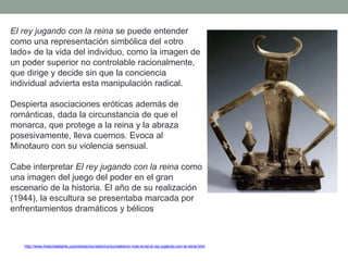 http://www.historiadelarte.us/pintores/surrealismo/surrealismo-max-ernst-el-rey-jugando-con-la-reina.html
El rey jugando con la reina se puede entender
como una representación simbólica del «otro
lado» de la vida del individuo, como la imagen de
un poder superior no controlable racionalmente,
que dirige y decide sin que la conciencia
individual advierta esta manipulación radical.
Despierta asociaciones eróticas además de
románticas, dada la circunstancia de que el
monarca, que protege a la reina y la abraza
posesivamente, lleva cuernos. Evoca al
Minotauro con su violencia sensual.
Cabe interpretar El rey jugando con la reina como
una imagen del juego del poder en el gran
escenario de la historia. El año de su realización
(1944), la escultura se presentaba marcada por
enfrentamientos dramáticos y bélicos
 