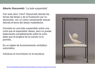 http://www.historiadelarte.us/pintores/surrealismo/surrealismo-max-ernst-el-rey-jugando-con-la-reina.html
Alberto Giacometti: “La bola suspendida”
Con esta obra “móvil” Giacometti aborda los
temas del deseo y de la frustración por no
alcanzarlo, con un cierto componente sexual.
Aborda el tema del deseo insatisfecho.
Consiste en una bola suspendida sobre una
cuña que el espectador desea, pero no puede,
balancearla completamente sobre la cuña,
dado que la longitud de la cuerda no lo
permite..
Es un objeto de funcionamiento simbólico-
automático.
Introduce el movimiento en la escultura.
 