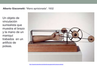 Alberto Giacometti: “Mano aprisionada”. 1932
Un objeto de
vinculación
surrealista que
muestra el brazo
y la mano de un
maniquí
trabados en un
artificio de
poleas.
http://luisantoniodevillena.es/web/articulos/giacometti-siempre-extrana/
 