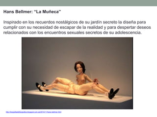 http://biografiadefotografos.blogspot.com.es/2014/11/hans-bellmer.html
Hans Bellmer: “La Muñeca”
Inspirado en los recuerdos nostálgicos de su jardín secreto la diseña para
cumplir con su necesidad de escapar de la realidad y para despertar deseos
relacionados con los encuentros sexuales secretos de su adolescencia.
 