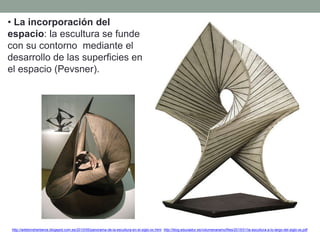 • La incorporación del
espacio: la escultura se funde
con su contorno mediante el
desarrollo de las superficies en
el espacio (Pevsner).
http://artetorreherberos.blogspot.com.es/2010/05/panorama-de-la-escultura-en-el-siglo-xx.html http://blog.educastur.es/volumenaramo/files/2015/01/la-escultura-a-lo-largo-del-siglo-xx.pdf
 