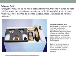 https://vitaminagrafica.wordpress.com/2013/07/24/los-objetos-surrealistas-y-salvador-dali/
Salvador Dalí:
“El objeto surrealista es un objeto absolutamente inútil desde el punto de vista
práctico y racional, creado únicamente con el fin de materializar de un modo
fetichista, con el máximo de realidad tangible, ideas y fantasías de carácter
delirante.”
Objeto surrealista. 1936
Assemblage: Formado por caja
recortada conteniendo
pisapapeles, figura cónica,
figura erótica y figura de gallina,
guantes de chocolate, zapato,
caja de cerillas, molde de pie y
piedra calcárea con inscripción
(originalmente incluyó un pan y
más objetos).
Caja de cartón, piedra, barro
policromado, cristal, alpaca,
cuero, chocolate, papel de
aluminio, caja de cerillas y
escayola
 