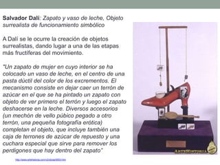 http://www.artehistoria.com/v2/obras/9553.htm
Salvador Dalí: Zapato y vaso de leche, Objeto
surrealista de funcionamiento simbólico
A Dalí se le ocurre la creación de objetos
surrealistas, dando lugar a una de las etapas
más fructíferas del movimiento.
"Un zapato de mujer en cuyo interior se ha
colocado un vaso de leche, en el centro de una
pasta dúctil del color de los excrementos. El
mecanismo consiste en dejar caer un terrón de
azúcar en el que se ha pintado un zapato con
objeto de ver primero el terrón y luego el zapato
deshacerse en la leche. Diversos accesorios
(un mechón de vello púbico pegado a otro
terrón, una pequeña fotografía erótica)
completan el objeto, que incluye también una
caja de terrones de azúcar de repuesto y una
cuchara especial que sirve para remover los
perdigones que hay dentro del zapato”
 
