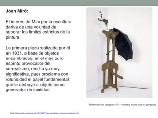 Joan Miró:
El interés de Miró por la escultura
deriva de una voluntad de
superar los límites estrictos de la
pintura.
La primera pieza realizada por él
en 1931, a base de objetos
ensamblados, en el más puro
espíritu provocador del
surrealismo, resulta ya muy
significativa, pues proclama con
rotundidad el papel fundamental
que le atribuye al objeto como
generador de sentidos.
Personaje con paraguas -1931- madera, hojas secas y paraguas
https://alegrejardin.wordpress.com/2012/06/17/las-esculturas-y-ceramicas-de-joan-miro/
 