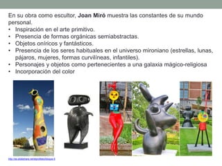 http://es.slideshare.net/elprofeleo/bloque-5
En su obra como escultor, Joan Miró muestra las constantes de su mundo
personal.
• Inspiración en el arte primitivo.
• Presencia de formas orgánicas semiabstractas.
• Objetos oníricos y fantásticos.
• Presencia de los seres habituales en el universo mironiano (estrellas, lunas,
pájaros, mujeres, formas curvilíneas, infantiles).
• Personajes y objetos como pertenecientes a una galaxia mágico-religiosa
• Incorporación del color
 